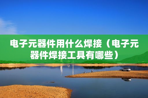 电子元器件用什么焊接(电子元器件焊接工具有哪些) 电子元器件用什么焊接(电子元器件焊接工具有哪些)