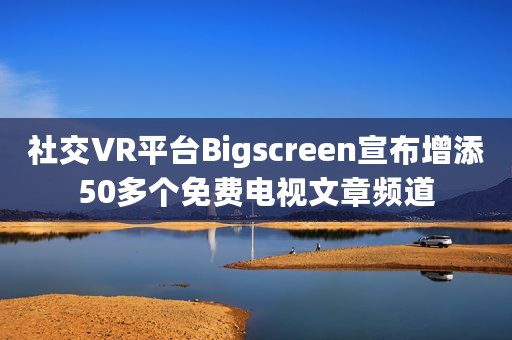 社交VR平台Bigscreen宣布增添50多个免费电视文章频道 社交VR平台Bigscreen宣布增添50多个免费电视文章频道