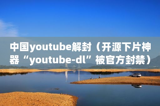 中国youtube解封(开源下片神器“youtube-dl”被官方封禁) 中国youtube解封(开源下片神器“youtube-dl”被官方封禁)