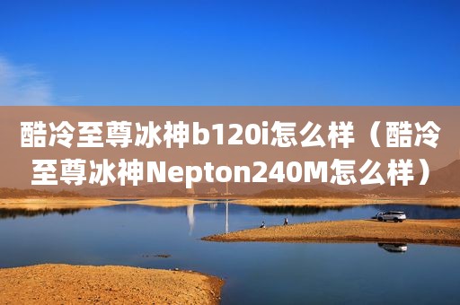 酷冷至尊冰神b120i怎么样（酷冷至尊冰神Nepton240M怎么样）