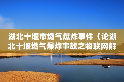 湖北十堰市燃气爆炸事件(论湖北十堰燃气爆炸事故之物联网解决方案) 湖北十堰市燃气爆炸事件(论湖北十堰燃气爆炸事故之物联网解决方案)