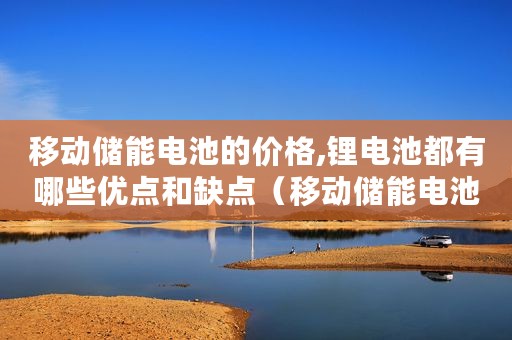 移动储能电池的价格,锂电池都有哪些优点和缺点(移动储能电池的价格锂电池都有哪些优点) 移动储能电池的价格,锂电池都有哪些优点和缺点(移动储能电池的价格锂电池都有哪些优点)