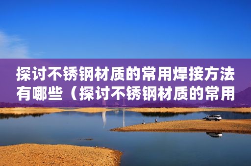 探讨不锈钢材质的常用焊接方法有哪些(探讨不锈钢材质的常用焊接方法) 探讨不锈钢材质的常用焊接方法有哪些(探讨不锈钢材质的常用焊接方法)