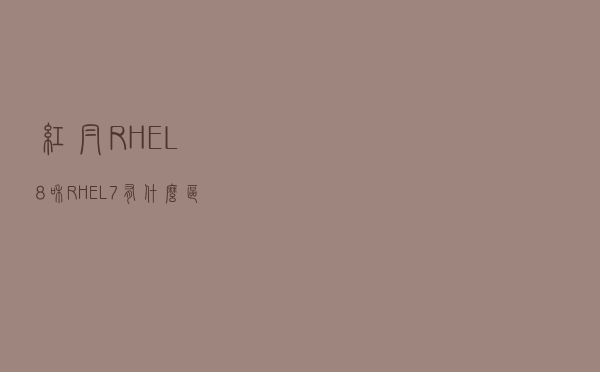 红帽RHEL8和RHEL7有什么区别？