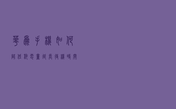 华为手机如何降低耗电量，延长待机时间呢？