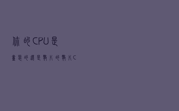 你的CPU是盒装的还是散片的？散片CPU跟盒装的一样吗？
