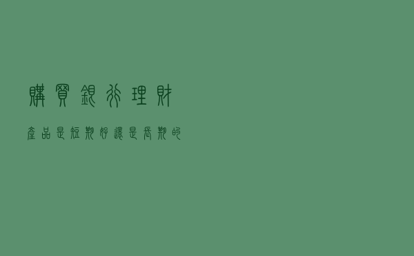 购买银行理财产品是短期好，还是长期的好？