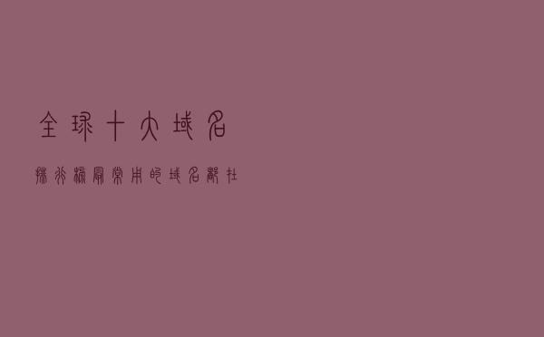 全球十大域名排行榜 最常用的域名都在这里，你了解哪些呢