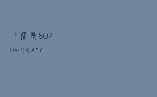什么是802.11ax？它和WiFi 6 有什么关系呢？