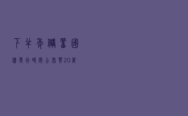 下半年储蓄国债发行时间公布，买20万国债，利息最多接近4万