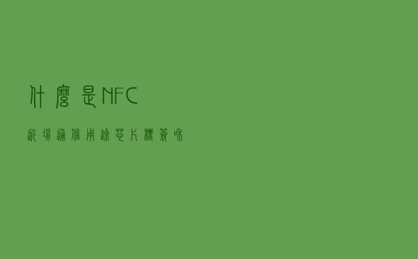 什么是NFC？近场通信用途，芯片，标签和阅读器介绍