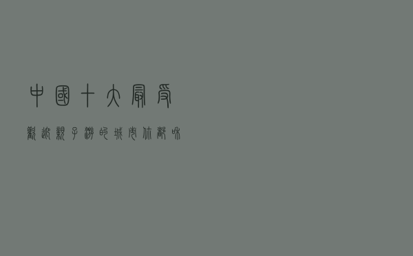 中国十大最受欢迎亲子游的城市，你都和孩子去过哪几个？