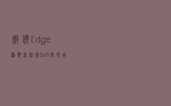 微软Edge浏览器恢复DoH选项：用户可选择DNS服务提供商