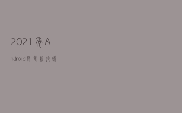 2021年Android开发新技术动向，未来的路该怎么走？