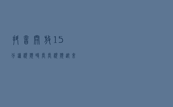 抖音开放＂15分钟＂视频时长 长视频迎来春天？