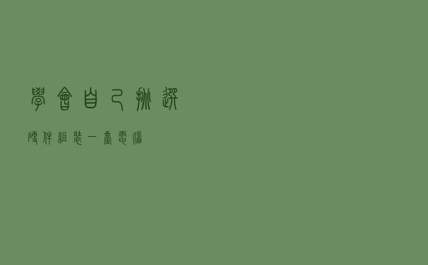 学会自己挑选硬件，组装一台电脑