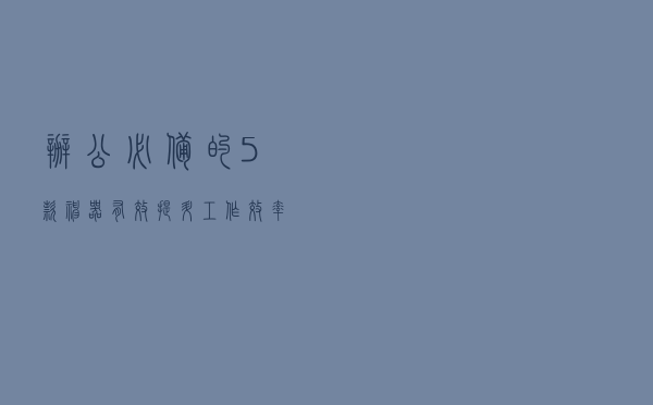 办公必备的5款神器,有效提升工作效率 办公必备的5款神器,有效提升工作效率