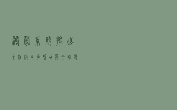 鸿蒙系统推出全新版本：多项功能全面更新