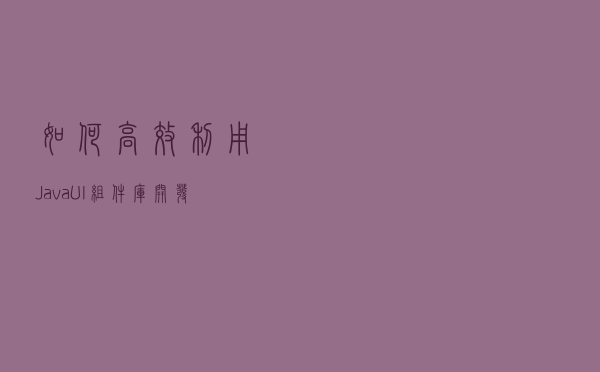 如何高效利用Java UI组件库，开发现代化图形用户界面