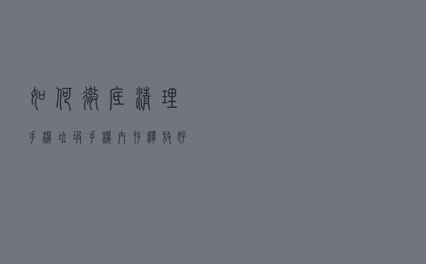 如何彻底清理手机垃圾，手机内存释放好几个G