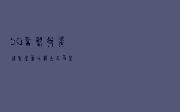 5G蓄势待发，这些产业或将因此受益