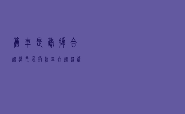 旧车是卖掉合适还是置换新车合适？这篇文章来给你答案！