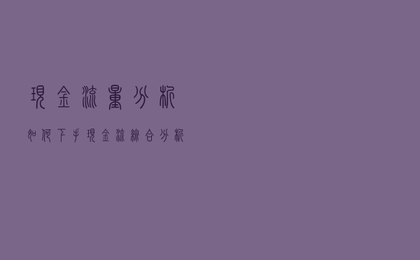 现金流量分析如何下手？现金流综合分析法及其应用