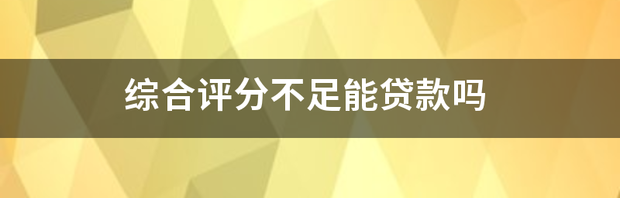 综合评分不足能贷款吗（综合评分不足去哪里贷款）