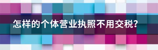 怎样的个体营业执照不用交税？ 哪种营业执照不用交税