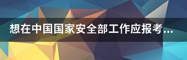 怎么才能进国家安全部？ 国家安全部