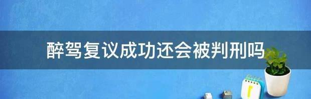 醉驾复议成功还会被判刑吗 我醉驾复议成功了