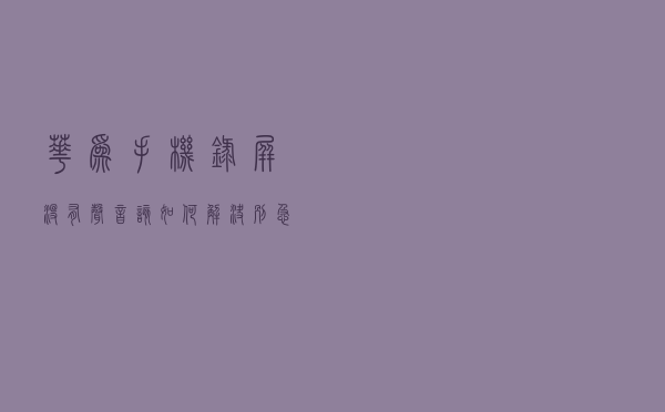 华为手机录屏没有声音，该如何解决？别急！试试这些方法