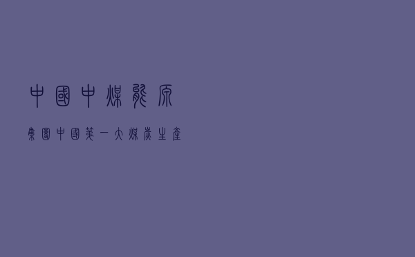 中国中煤能源集团「中国第一大煤炭生产企业」