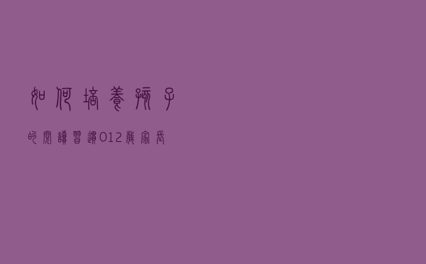 如何培养孩子的阅读习惯？0-12岁家长指南