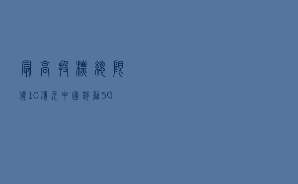 最高投标总限价10亿元 中国移动5G上网日志留存系统招标