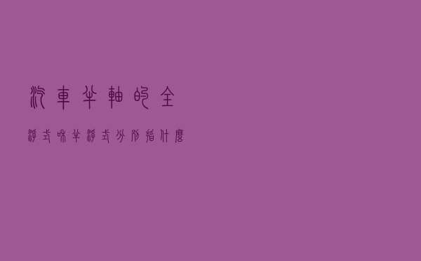 汽车半轴的“全浮式”和“半浮式”分别指什么？各有什么优缺点？