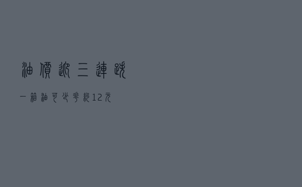 油价迎“三连跌”！一箱油可少花约12元