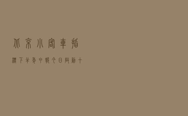 北京小客车指标下半年申报今日启动，十大热点问题权威解答