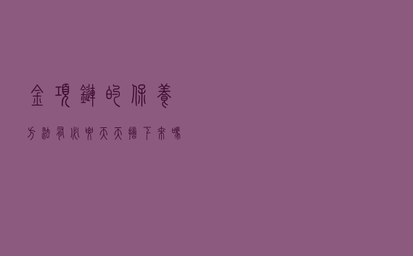 金项链的保养方法，有必要天天摘下来吗