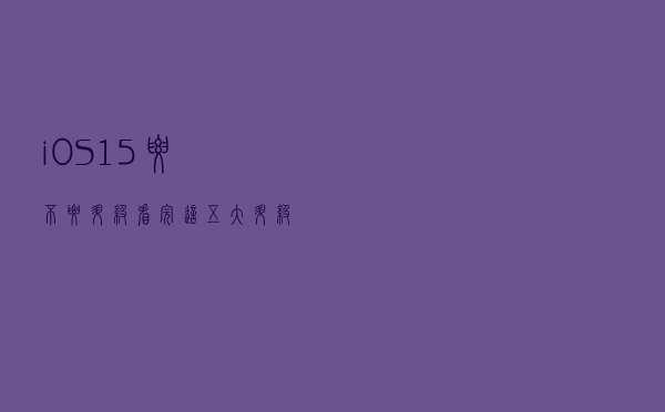 iOS 15要不要升级，看完这五大升级点再说