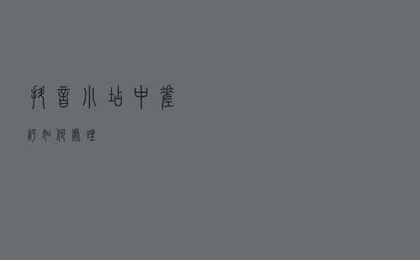 抖音小店中差评如何处理？