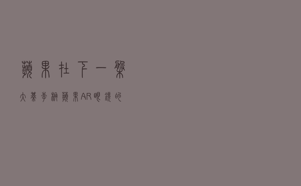 苹果在下一盘大棋！李楠：苹果AR眼镜的七颗龙珠，快要凑齐了