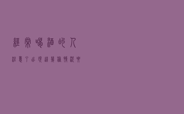 经常喝酒的人注意了，出现这几种情况要去看医生了