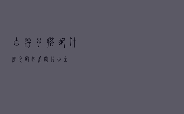 白裤子搭配什么衣服好看图片大全