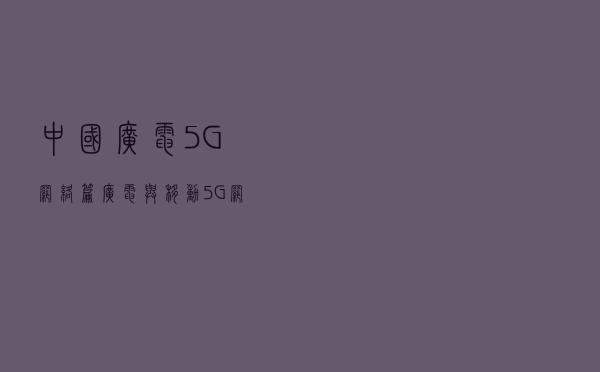 中国广电5G网络篇：广电与移动5G网络是如何共建共享的？