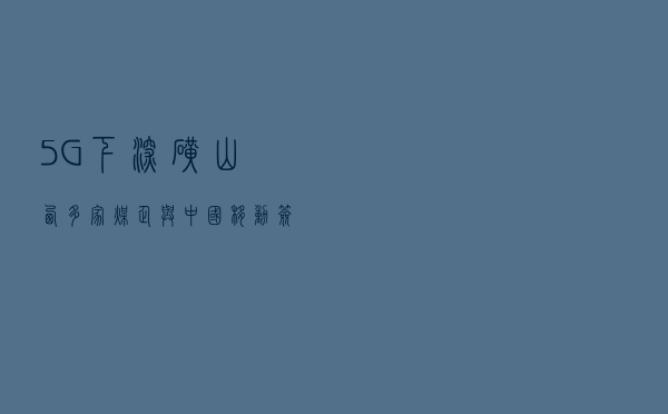 “5G下深矿”山西多家煤企与中国移动签署5G战略合作协议