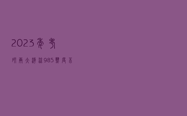2023年考研两大潮流：985热度不减 更多名校生投考“双非”