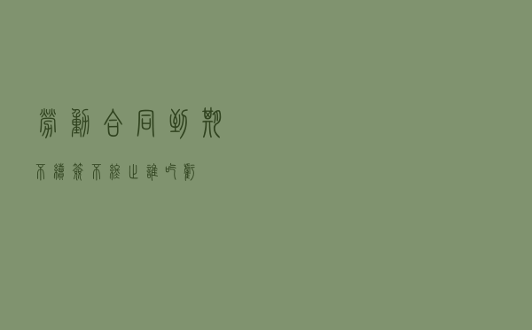 劳动合同到期不续签、不终止 谁吃亏？