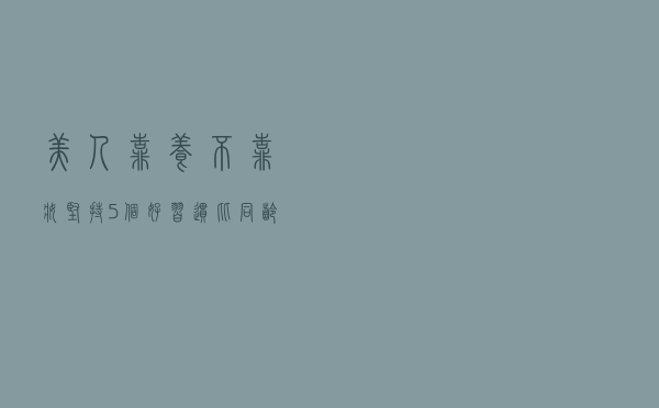 美人靠“养”不靠“妆”！坚持5个好习惯，比同龄人显年轻气质