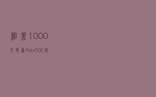 相差1000元！华为Mate50E与标准版有何区别，值得入手吗？
